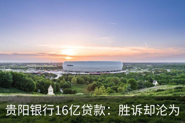 贵阳银行16亿贷款：胜诉却沦为“不良资产”的悲剧
